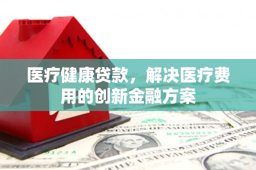 楠西医疗健康贷款，解决医疗费用的创新金融方案